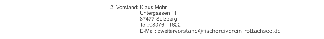 2. Vorstand: Klaus Mohr 	 		     Untergassen 11 	 		     87477 Sulzberg 	 		     Tel.:08376 - 1622 	 		     E-Mail: zweitervorstand@fischereiverein-rottachsee.de