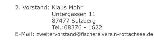 2. Vorstand: Klaus Mohr 	 		 	 Untergassen 11 	 		 	 87477 Sulzberg 	 		 	 Tel.:08376 - 1622 	 E-Mail: zweitervorstand@fischereiverein-rottachsee.de