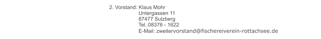 2. Vorstand: Klaus Mohr 	 		     Untergassen 11 	 		     87477 Sulzberg 	 		     Tel.:08376 - 1622 	 		     E-Mail: zweitervorstand@fischereiverein-rottachsee.de